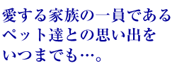 愛する家族の一員であるペット達との思い出をいつまでも・・・。